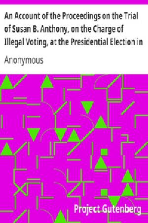 [Gutenberg 18281] • An Account of the Proceedings on the Trial of Susan B. Anthony, on the Charge of Illegal Voting, at the Presidential Election in Nov., 1872, and on the Trial of Beverly W. Jones, Edwin T. Marsh, and William B. Hall, the Inspectors of Election by Whom Her Vote was Received.